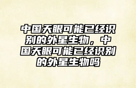 中國天眼可能已經(jīng)識別的外星生物，中國天眼可能已經(jīng)識別的外星生物嗎